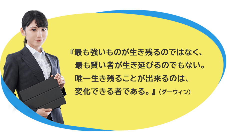 最も強いものが生き残るのではなく、最も賢いものが生き延びるのでもない。唯一生き残ることが出来るのは、変化ができる者である。（ダーウィン）